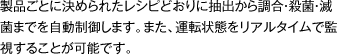 製品ごとに決められたレシピどおりに抽出から調合・殺菌・滅菌までを自動制御します。また、運転状態をリアルタイムで監視することが可能です。